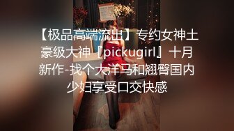 【极品高端流出】专约女神土豪级大神『pickugirl』十月新作-找个大洋马和翘臀国内少妇享受口交快感