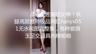 ⚫️⚫️顶级反差潮喷女神！长腿高颜推特极品网红hanyx051无水视图完整集，各种紫薇玉足交道具肉棒啪啪