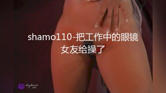 shamo110-把工作中的眼镜女友给操了