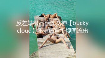 反差婊极品巨乳女神【buckycloud】不健康自拍视图流出