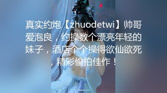 真实约炮【zhuodetwi】帅哥爱泡良，约操数个漂亮年轻的妹子，酒店个个操得欲仙欲死，精彩偷拍佳作！