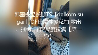 韩国极品长腿TS「dalkom sugar」OF日常性爱私拍 露出、捆缚、群P尺度拉满【第一弹】