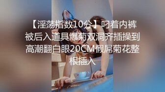 【淫荡指数10分】叼着内裤被后入道具爆菊双洞齐插操到高潮翻白眼20CM假屌菊花整根插入