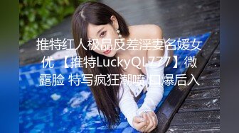 推特红人极品反差淫妻名媛女优 【推特LuckyQL777】微露脸 特写疯狂潮喷 口爆后入