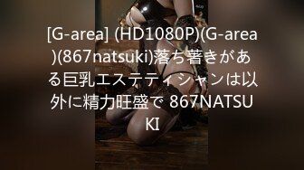 [G-area] (HD1080P)(G-area)(867natsuki)落ち著きがある巨乳エステティシャンは以外に精力旺盛で 867NATSUKI