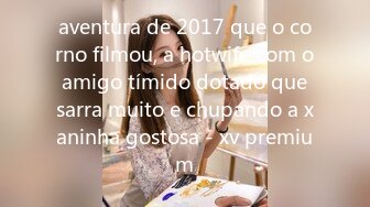 aventura de 2017 que o corno filmou, a hotwife com o amigo tímido dotado que sarra muito e chupando a xaninha gostosa - xv premium