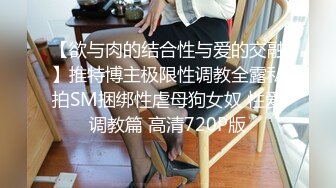 【欲与肉的结合性与爱的交融】推特博主极限性调教全露私拍SM捆绑性虐母狗女奴 性爱调教篇 高清720P版